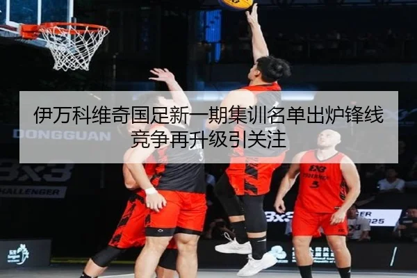 伊万科维奇国足新一期集训名单出炉锋线竞争再升级引关注